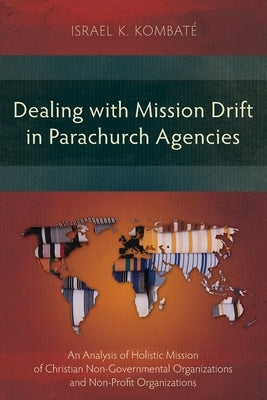 Dealing with Mission Drift in Parachurch Agencies: An Analysis of Holistic Mission of Christian Non-Governmental Organizations and Non-Profit Organiza by Kombat?, Israel K.