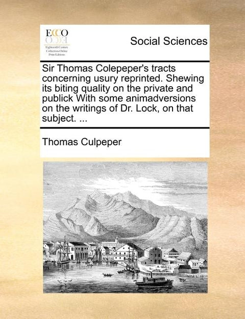 Sir Thomas Colepeper's Tracts Concerning Usury Reprinted. Shewing Its Biting Quality on the Private and Publick with Some Animadversions on the Writin by Culpeper, Thomas