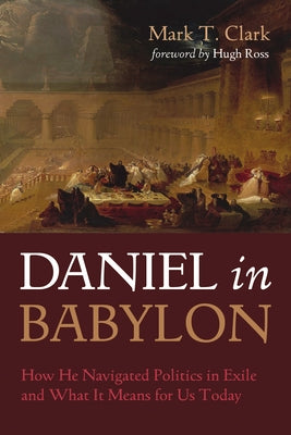 Daniel in Babylon: How He Navigated Politics in Exile and What It Means for Us Today by Clark, Mark T.