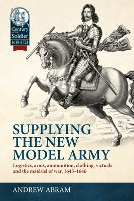 Supplying the New Model Army: Logistics, Arms, Ammunition, Clothing, Victuals and the Mat?riel of War, 1645-1646 by Abram, Andrew