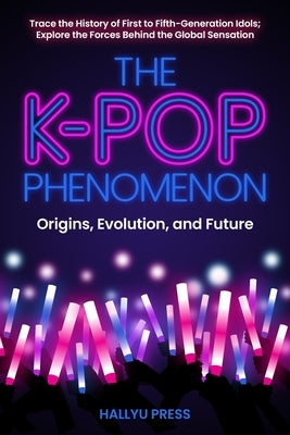 The K-Pop Phenomenon: Origins, Evolution, and Future -- Trace the History of First to Fifth-Generation Idols; Explore the Forces Behind the by Hallyu Press