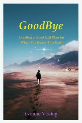 GoodBye: Creating a Good Exit Plan for When You Leave This Earth: Creating a Good Exit Plan for When You Leave This Earth by Vissing, Yvonne