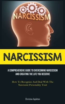 Narcissism: A Comprehensive Guide To Overcoming Narcissism And Creating The Life You Deserve (How To Recognize And Deal With The Narcissist Personalit by Appleton, Christian