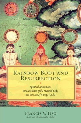 Rainbow Body and Resurrection: Spiritual Attainment, the Dissolution of the Material Body, and the Case of Khenpo a Chö by Tiso, Francis V.