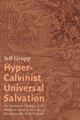 Hyper-Calvinist Universal Salvation: The Systematic Theology of the Unchosen Saved by the Lake of Consuming Fire at the Eschaton by Grupp, Jeff
