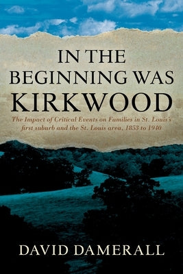 In the Beginning was Kirkwood: The Impact of Critical Events on Families in St. Louis's first suburb and the St. Louis area, 1853 to 1940 by Damerall, David