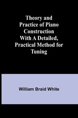 Theory and Practice of Piano Construction With a Detailed, Practical Method for Tuning by White, William Braid