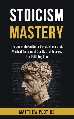 Stoicism Mastery: The Complete Guide to Developing a Stoic Mindset for Mental Clarity and Success in a Fulfilling Life by Plotius, Matthew