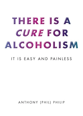 There is a Cure for Alcoholism: It Is Easy and Painless by Philip, Anthony (Phil)