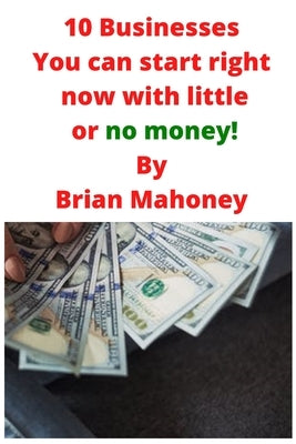 10 Businesses You can start right now with little or no money! by Mahoney, Brian