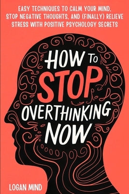 How to Stop Overthinking Now: Easy Techniques to Calm Your Mind, Stop Negative Thoughts, and (Finally) Relieve Stress With Positive Psychology Secre by Mind, Logan