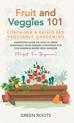 Fruit and Veggies 101 - Container & Raised Beds Vegetable Garden: Gardening Guide On How To Grow Vegetables Using Organic Strategies For Containers & by Roots, Green