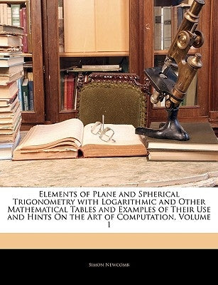 Elements of Plane and Spherical Trigonometry with Logarithmic and Other Mathematical Tables and Examples of Their Use and Hints on the Art of Computat by Newcomb, Simon