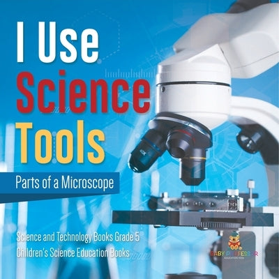 I Use Science Tools: Parts of a Microscope Science and Technology Books Grade 5 Children's Science Education Books by Baby Professor