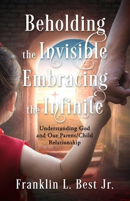 Beholding the Invisible; Embracing the Infinite: Understanding God and Our Parent/Child Relationship by Best, Franklin L.