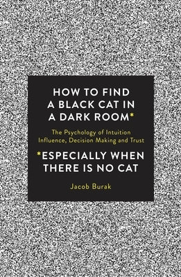 How to Find a Black Cat in a Dark Room: The Psychology of Intuition, Influence, Decision Making and Trust by Burak, Jacob