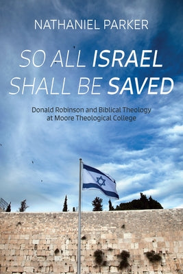 So All Israel Shall Be Saved: Donald Robinson and Biblical Theology at Moore Theological College by Parker, Nathaniel
