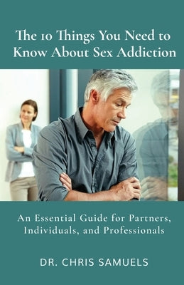 The 10 Things You Need to Know About Sex Addiction: An Essential Guide for Partners, Individuals, and Professionals by Samuels, Chris