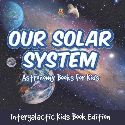 Our Solar System: Astronomy Books For Kids - Intergalactic Kids Book Edition by Baby Professor