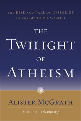 The Twilight of Atheism: The Rise and Fall of Disbelief in the Modern World by McGrath, Alister