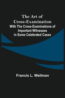 The Art of Cross-Examination; With the Cross-Examinations of Important Witnesses in Some Celebrated Cases by L. Wellman, Francis