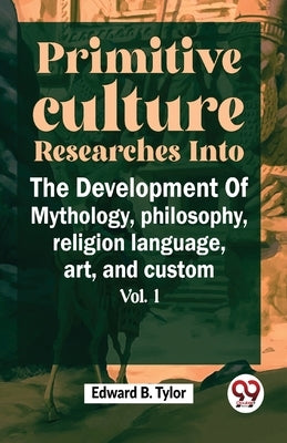 Primitive Culture Researches Into The Development Of Mythology, philosophy, religion language, art, and custom vol.I by B, Tylor Edward