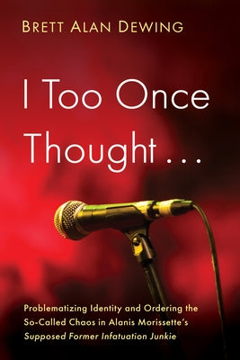 I Too Once Thought . . .: Problematizing Identity and Ordering the So-Called Chaos in Alanis Morissette's Supposed Former Infatuation Junkie by Dewing, Brett Alan