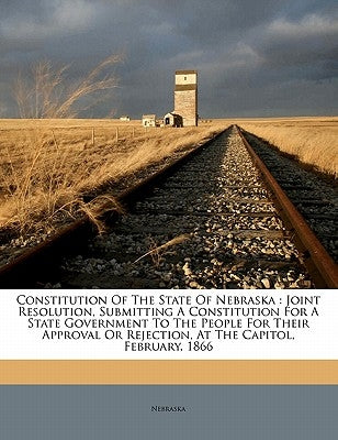 Constitution of the State of Nebraska: Joint Resolution, Submitting a Constitution for a State Government to the People for Their Approval or Rejectio by Nebraska