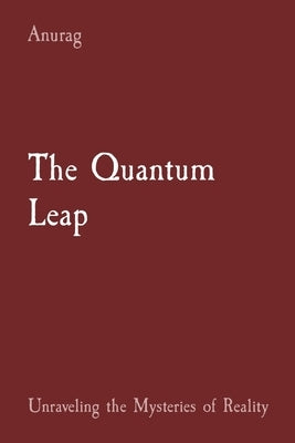 The Quantum Leap: Unraveling the Mysteries of Reality by Anurag, Anurag