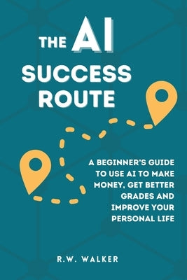 The AI Success Route: A Beginner's Guide to Use AI to Make Money, Get Better Grades and Improve Your Personal Life by Walker, R. W.