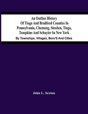 An Outline History Of Tioga And Bradford Counties In Pennsylvania, Chemung, Steuben, Tioga, Tompkins And Schuyler In New York: By Townships, Villages, by L. Sexton, John
