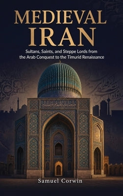 Medieval Iran: Sultans, Saints, and Steppe Lords from the Arab Conquest to the Timurid Renaissance by Corwin, Samuel