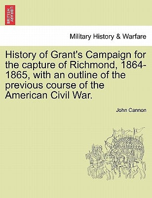 History of Grant's Campaign for the Capture of Richmond, 1864-1865, with an Outline of the Previous Course of the American Civil War. by Cannon, John