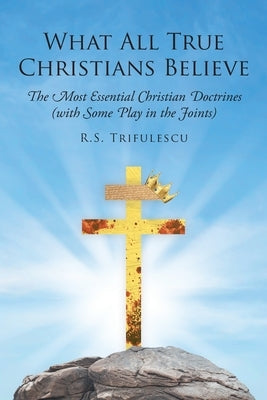 What All True Christians Believe: The Most Essential Christian Doctrines (with Some Play in the Joints) by Trifulescu, R. S.