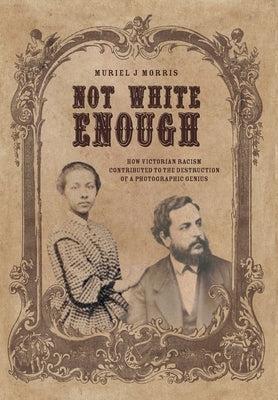 Not White Enough: How Victorian Racism Contributed to the Destruction of a Photographic Genius by Morris, Muriel J.