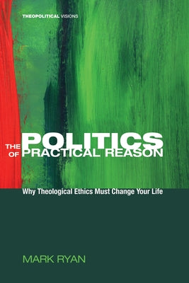 The Politics of Practical Reason: Why Theological Ethics Must Change Your Life by Ryan, Mark