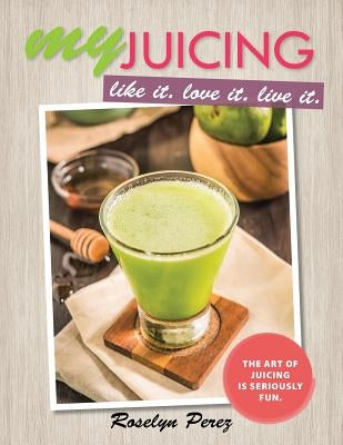 myJUICING: Like it. Love it. Live it. by Perez, Roselyn