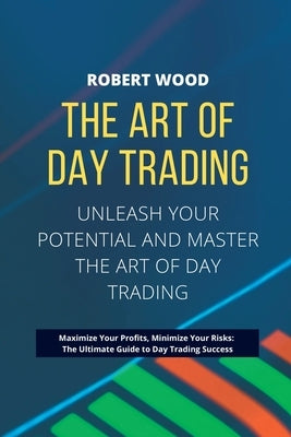 THE ART OF DAY TRADING - Unleash Your Potential and Master the Art of Day Trading.: Maximize Your Profits, Minimize Your Risks: The Ultimate Guide to by Wood, Robert