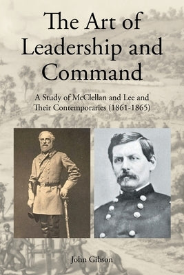 The Art of Leadership and Command: A Study of McClellan and Lee and Their Contemporaries (1861-1865) by Gibson, John