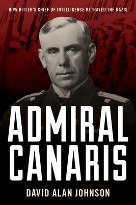 Admiral Canaris: How Hitler's Chief of Intelligence Betrayed the Nazis by Johnson, David Alan