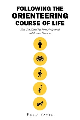 Following the Orienteering Course of Life: How God Helped Me Form My Spiritual and Personal Character by Sayin, Fred