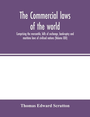 The Commercial laws of the world, comprising the mercantile, bills of exchange, bankruptcy and maritime laws of civilised nations (Volume XXII) by Edward Scrutton, Thomas