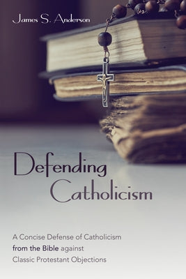 Defending Catholicism: A Concise Defense of Catholicism from the Bible against Classic Protestant Objections by Anderson, James S.