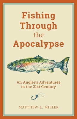 Fishing Through the Apocalypse: An Angler's Adventures in the 21st Century by Miller, Matthew L.