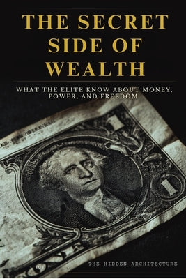 The Secret Side of Wealth: What the Elite Know About Money, Power, and Freedom and How to Use It to Build Real Wealth by Architecture, The Hidden