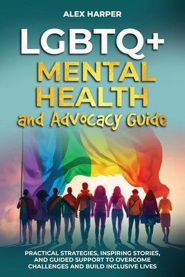 LGBTQ+ Mental Health and Advocacy Guide: Practical Strategies, Inspiring Stories, and Guided Support to Overcome Challenges and Build Inclusive Lives by Harper, Alex