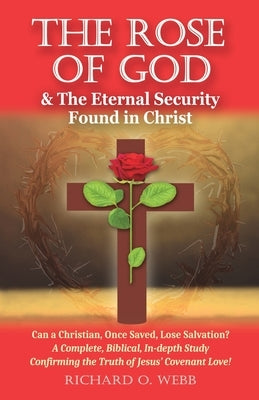 The Rose of God & The Eternal Security Found in Christ: Can a Christian, Once Saved, Lose Salvation? A Complete, Biblical, In-depth Study Confirming t by Webb, Richard O.