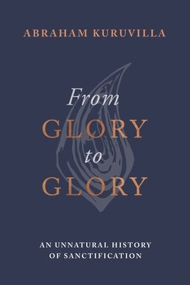 From Glory to Glory: An Unnatural History of Sanctification by Kuruvilla, Abraham