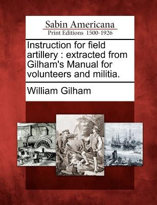 Instruction for Field Artillery: Extracted from Gilham's Manual for Volunteers and Militia. by Gilham, William