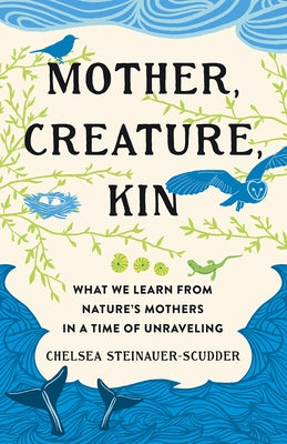 Mother, Creature, Kin: What We Learn from Nature's Mothers in a Time of Unraveling by Steinauer-Scudder, Chelsea